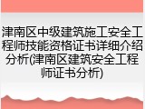 津南区中级建筑施工安全工程师技能资格证书详细介绍分析(津南区建筑安全工程师证书分析)