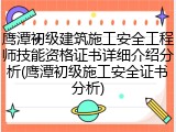 鹰潭初级建筑施工安全工程师技能资格证书详细介绍分析(鹰潭初级施工安全证书分析)