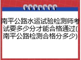 南平公路水运试验检测师考试要多少分才能合格通过(南平公路检测合格分多少)