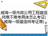 威海一级市政公用工程建造师难不难考具体怎么考证(威海一级建造师考证难)