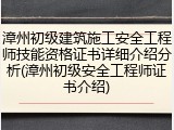 漳州初级建筑施工安全工程师技能资格证书详细介绍分析(漳州初级安全工程师证书介绍)