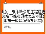山东一级市政公用工程建造师难不难考具体怎么考证(山东一级建造师考证难)