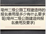 亳州二级公路工程建造师的报名费用是多少有什么要求呢(亳州二级公路建造师报名费用及要求)
