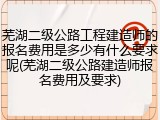 芜湖二级公路工程建造师的报名费用是多少有什么要求呢(芜湖二级公路建造师报名费用及要求)