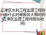 江津区水利工程监理工程师一般什么时候报名大概时间(江津区监理工程师报名时间)