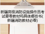 新疆高级消防设施操作员考试要看教材吗具体哪些书(新疆消防教材必看)