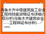 乌鲁木齐中级建筑施工安全工程师技能资格证书详细介绍分析(乌鲁木齐建筑安全工程师证书分析)
