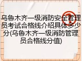 乌鲁木齐一级消防安全管理员考试合格线介绍具体多少分(乌鲁木齐一级消防管理员合格线分值)