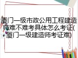 厦门一级市政公用工程建造师难不难考具体怎么考证(厦门一级建造师考证难)