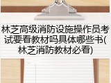 林芝高级消防设施操作员考试要看教材吗具体哪些书(林芝消防教材必看)