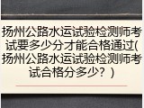 扬州公路水运试验检测师考试要多少分才能合格通过(扬州公路水运试验检测师考试合格分多少？)
