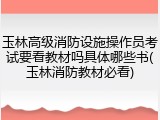 玉林高级消防设施操作员考试要看教材吗具体哪些书(玉林消防教材必看)