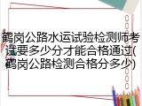 鹤岗公路水运试验检测师考试要多少分才能合格通过(鹤岗公路检测合格分多少)