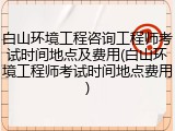 白山环境工程咨询工程师考试时间地点及费用(白山环境工程师考试时间地点费用)