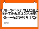 杭州一级市政公用工程建造师难不难考具体怎么考证(杭州一级建造师考证难)
