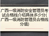 广西一级消防安全管理员考试合格线介绍具体多少分(广西一级消防管理员合格线分值)