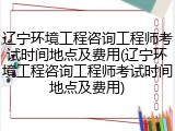 辽宁环境工程咨询工程师考试时间地点及费用(辽宁环境工程咨询工程师考试时间地点及费用)