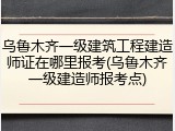 乌鲁木齐一级建筑工程建造师证在哪里报考(乌鲁木齐一级建造师报考点)