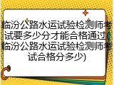 临汾公路水运试验检测师考试要多少分才能合格通过(临汾公路水运试验检测师考试合格分多少)