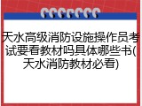 天水高级消防设施操作员考试要看教材吗具体哪些书(天水消防教材必看)