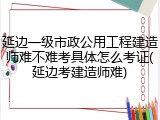 延边一级市政公用工程建造师难不难考具体怎么考证(延边考建造师难)