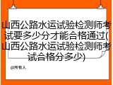 山西公路水运试验检测师考试要多少分才能合格通过(山西公路水运试验检测师考试合格分多少)