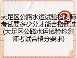 大足区公路水运试验检测师考试要多少分才能合格通过(大足区公路水运试验检测师考试合格分要求)