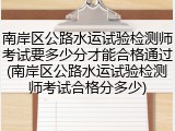 南岸区公路水运试验检测师考试要多少分才能合格通过(南岸区公路水运试验检测师考试合格分多少)