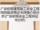 广安初级建筑施工安全工程师技能资格证书详细介绍分析(广安初级安全工程师证书分析)
