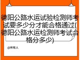 德阳公路水运试验检测师考试要多少分才能合格通过(德阳公路水运检测师考试合格分多少)
