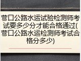 营口公路水运试验检测师考试要多少分才能合格通过(营口公路水运检测师考试合格分多少)