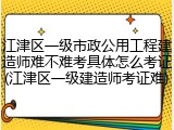 江津区一级市政公用工程建造师难不难考具体怎么考证(江津区一级建造师考证难)