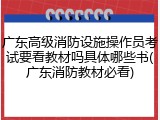 广东高级消防设施操作员考试要看教材吗具体哪些书(广东消防教材必看)