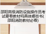 邵阳高级消防设施操作员考试要看教材吗具体哪些书(邵阳消防教材必看)
