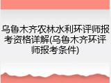 乌鲁木齐农林水利环评师报考资格详解(乌鲁木齐环评师报考条件)