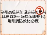 荆州高级消防设施操作员考试要看教材吗具体哪些书(荆州消防教材必看)