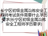 长宁区初级金属冶炼安全工程师考试条件需要什么学历要求(长宁区初级金属冶炼安全工程师学历要求)