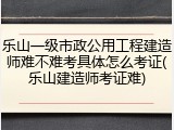 乐山一级市政公用工程建造师难不难考具体怎么考证(乐山建造师考证难)