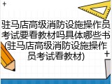 驻马店高级消防设施操作员考试要看教材吗具体哪些书(驻马店高级消防设施操作员考试看教材)