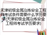 天津初级金属冶炼安全工程师考试条件需要什么学历要求(天津初级金属冶炼安全工程师考试学历要求)