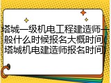 塔城一级机电工程建造师一般什么时候报名大概时间(塔城机电建造师报名时间)