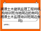 湘潭土木建筑监理工程师机构培训班当地周边的有吗(湘潭土木监理培训班周边有吗)