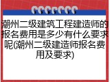 潮州二级建筑工程建造师的报名费用是多少有什么要求呢(潮州二级建造师报名费用及要求)