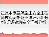 辽源中级建筑施工安全工程师技能资格证书详细介绍分析(辽源建筑安全证书分析)