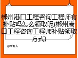 郴州港口工程咨询工程师有补贴吗怎么领取呢(郴州港口工程咨询工程师补贴领取方式)