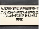 九龙坡区高级消防设施操作员考试要看教材吗具体哪些书(九龙坡区消防教材考试需看)