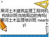 黑河土木建筑监理工程师机构培训班当地周边的有吗(黑河土木监理培训班 nearby)