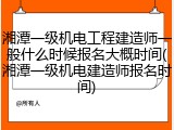 湘潭一级机电工程建造师一般什么时候报名大概时间(湘潭一级机电建造师报名时间)