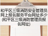 和平区三级消防安全管理员网上报名服务平台网址多少(和平区三级消防管理员报名网址)