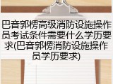 巴音郭楞高级消防设施操作员考试条件需要什么学历要求(巴音郭楞消防设施操作员学历要求)